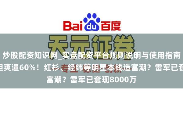 炒股配资知识网_实盘配资平台规则说明与使用指南 宇树毛利坦爽逼60%！红杉、经纬等明星本钱造富潮？雷军已套现8000万