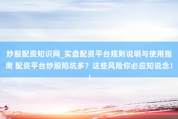 炒股配资知识网_实盘配资平台规则说明与使用指南 配资平台炒股陷坑多？这些风险你必应知说念！