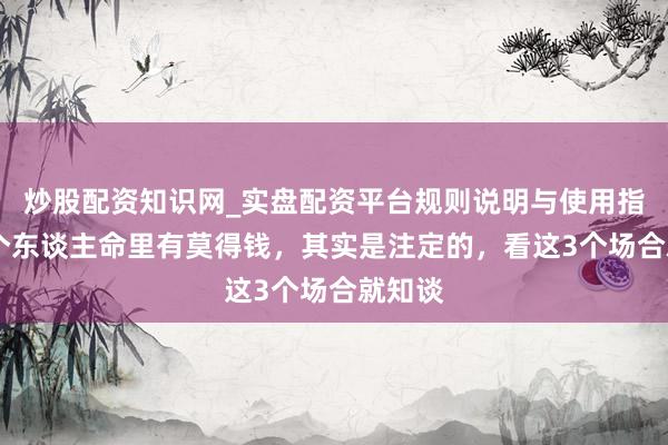 炒股配资知识网_实盘配资平台规则说明与使用指南 一个东谈主命里有莫得钱，其实是注定的，看这3个场合就知谈