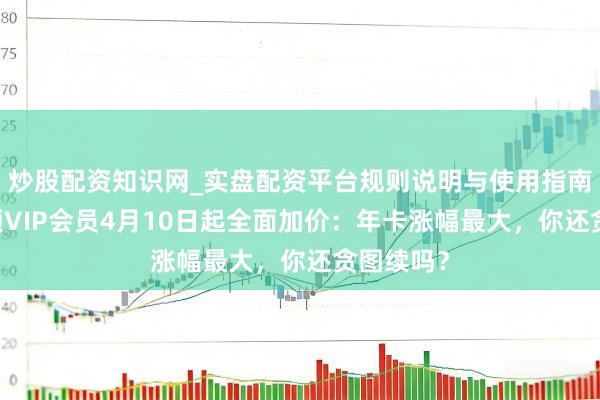 炒股配资知识网_实盘配资平台规则说明与使用指南 腾讯视频VIP会员4月10日起全面加价：年卡涨幅最大，你还贪图续吗？