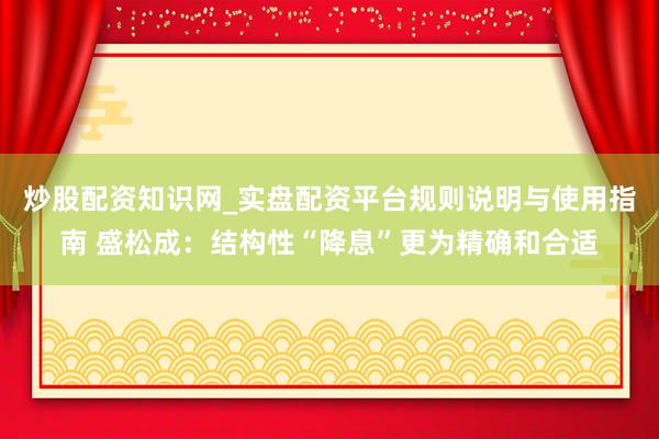 炒股配资知识网_实盘配资平台规则说明与使用指南 盛松成：结构性“降息”更为精确和合适
