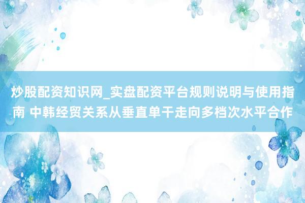 炒股配资知识网_实盘配资平台规则说明与使用指南 中韩经贸关系从垂直单干走向多档次水平合作