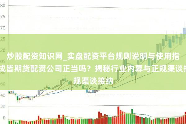 炒股配资知识网_实盘配资平台规则说明与使用指南 成皆期货配资公司正当吗？揭秘行业内幕与正规渠谈接纳