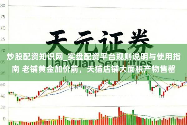 炒股配资知识网_实盘配资平台规则说明与使用指南 老铺黄金加价前，天猫店铺大面积产物售罄