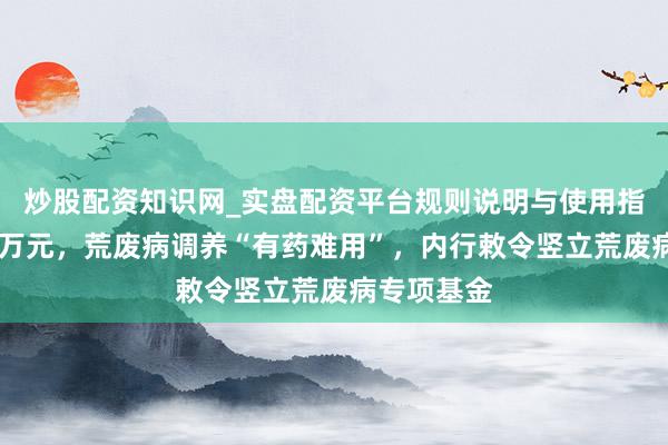 炒股配资知识网_实盘配资平台规则说明与使用指南 动辄百万元，荒废病调养“有药难用”，内行敕令竖立荒废病专项基金