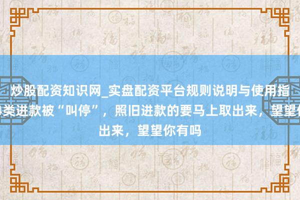 炒股配资知识网_实盘配资平台规则说明与使用指南 这4类进款被“叫停”，照旧进款的要马上取出来，望望你有吗