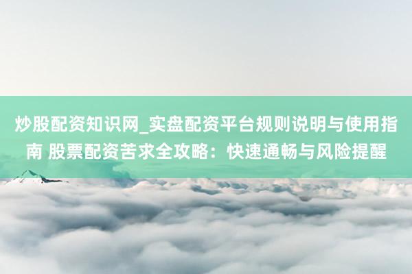 炒股配资知识网_实盘配资平台规则说明与使用指南 股票配资苦求全攻略：快速通畅与风险提醒