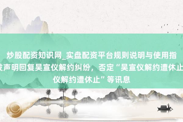 炒股配资知识网_实盘配资平台规则说明与使用指南 乐华发声明回复吴宣仪解约纠纷，否定“吴宣仪解约遭休止”等讯息
