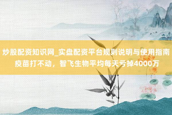 炒股配资知识网_实盘配资平台规则说明与使用指南 疫苗打不动，智飞生物平均每天亏掉4000万