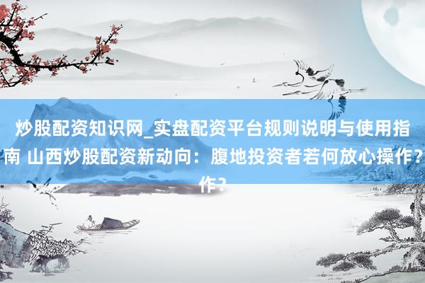 炒股配资知识网_实盘配资平台规则说明与使用指南 山西炒股配资新动向：腹地投资者若何放心操作？