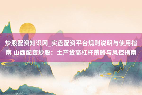 炒股配资知识网_实盘配资平台规则说明与使用指南 山西配资炒股：土产货高杠杆策略与风控指南