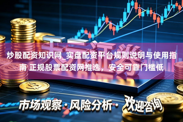 炒股配资知识网_实盘配资平台规则说明与使用指南 正规股票配资网推选，安全可靠门槛低