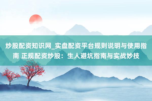 炒股配资知识网_实盘配资平台规则说明与使用指南 正规配资炒股：生人避坑指南与实战妙技