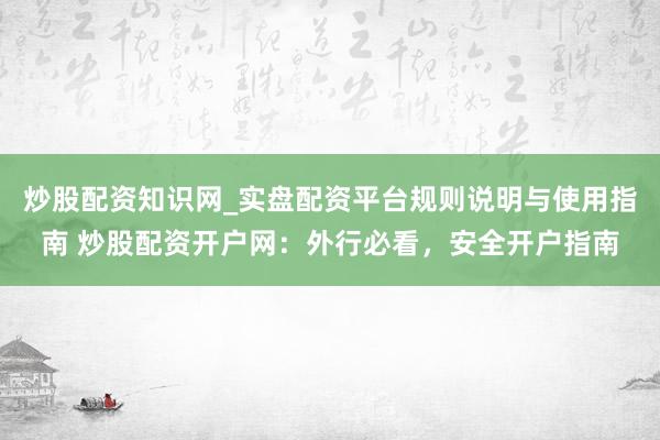 炒股配资知识网_实盘配资平台规则说明与使用指南 炒股配资开户网：外行必看，安全开户指南