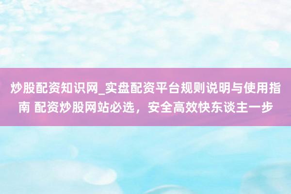 炒股配资知识网_实盘配资平台规则说明与使用指南 配资炒股网站必选，安全高效快东谈主一步