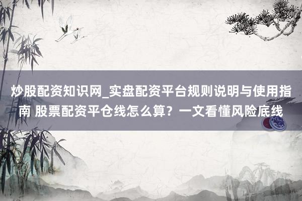 炒股配资知识网_实盘配资平台规则说明与使用指南 股票配资平仓线怎么算？一文看懂风险底线