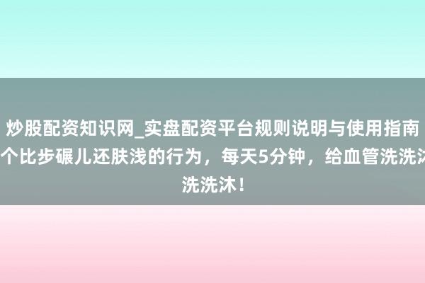 炒股配资知识网_实盘配资平台规则说明与使用指南 1个比步碾儿还肤浅的行为，每天5分钟，给血管洗洗沐！
