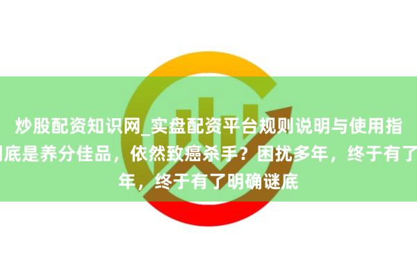 炒股配资知识网_实盘配资平台规则说明与使用指南 腐乳到底是养分佳品，依然致癌杀手？困扰多年，终于有了明确谜底