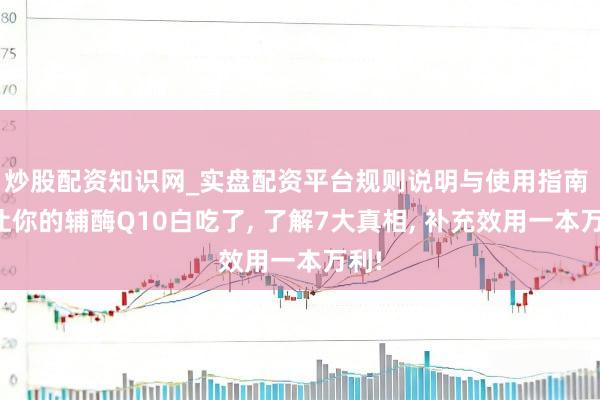 炒股配资知识网_实盘配资平台规则说明与使用指南 别让你的辅酶Q10白吃了, 了解7大真相, 补充效用一本万利!