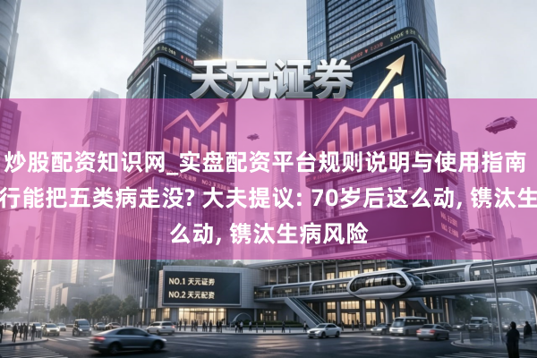 炒股配资知识网_实盘配资平台规则说明与使用指南 永恒步行能把五类病走没? 大夫提议: 70岁后这么动, 镌汰生病风险