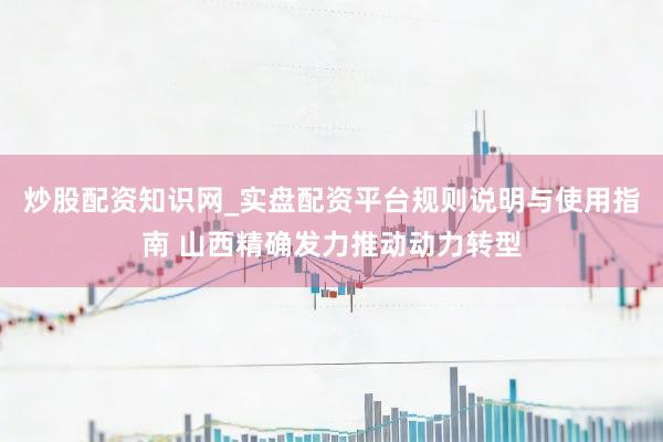 炒股配资知识网_实盘配资平台规则说明与使用指南 山西精确发力推动动力转型