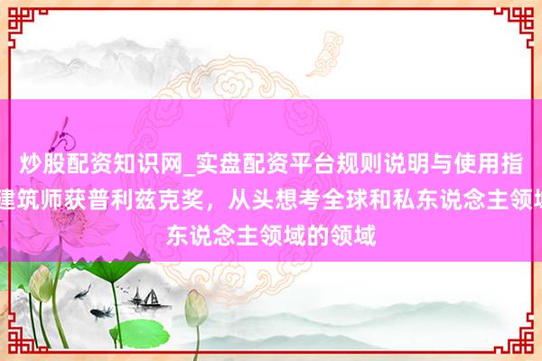 炒股配资知识网_实盘配资平台规则说明与使用指南 日本建筑师获普利兹克奖，从头想考全球和私东说念主领域的领域