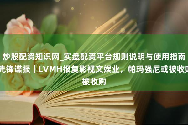 炒股配资知识网_实盘配资平台规则说明与使用指南 先锋谍报｜LVMH报复影视文娱业，帕玛强尼或被收购