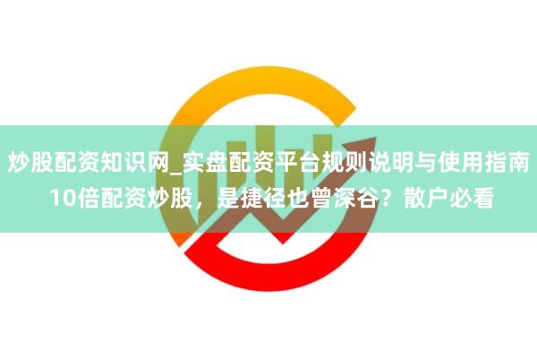 炒股配资知识网_实盘配资平台规则说明与使用指南 10倍配资炒股，是捷径也曾深谷？散户必看