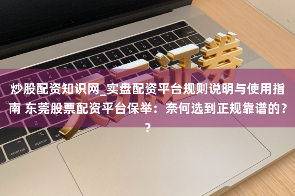 炒股配资知识网_实盘配资平台规则说明与使用指南 东莞股票配资平台保举：奈何选到正规靠谱的？