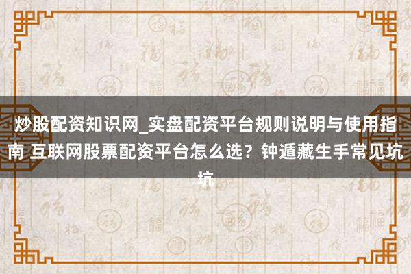 炒股配资知识网_实盘配资平台规则说明与使用指南 互联网股票配资平台怎么选?钟遁藏生手常见坑