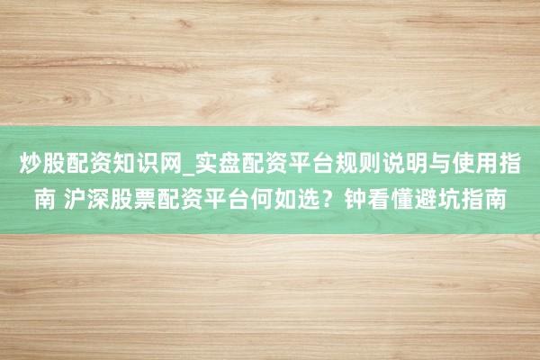 炒股配资知识网_实盘配资平台规则说明与使用指南 沪深股票配资平台何如选？钟看懂避坑指南