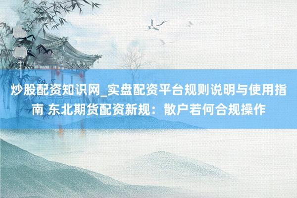 炒股配资知识网_实盘配资平台规则说明与使用指南 东北期货配资新规：散户若何合规操作