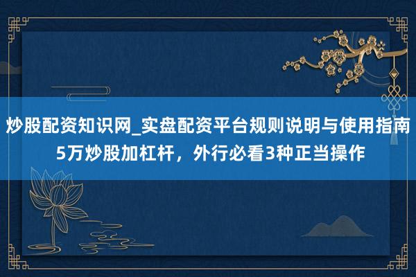 炒股配资知识网_实盘配资平台规则说明与使用指南 5万炒股加杠杆，外行必看3种正当操作