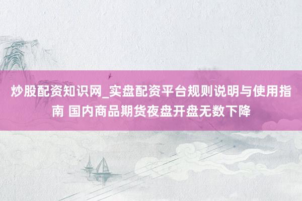 炒股配资知识网_实盘配资平台规则说明与使用指南 国内商品期货夜盘开盘无数下降