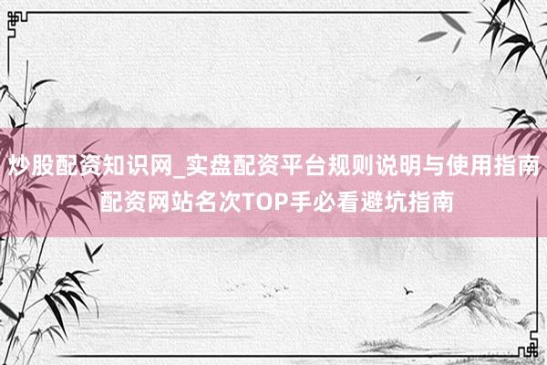 炒股配资知识网_实盘配资平台规则说明与使用指南 配资网站名次TOP手必看避坑指南