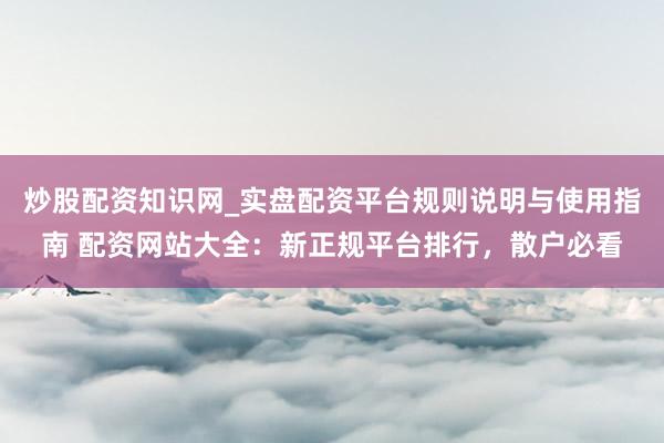 炒股配资知识网_实盘配资平台规则说明与使用指南 配资网站大全：新正规平台排行，散户必看