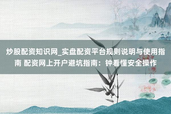炒股配资知识网_实盘配资平台规则说明与使用指南 配资网上开户避坑指南：钟看懂安全操作
