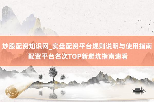 炒股配资知识网_实盘配资平台规则说明与使用指南 配资平台名次TOP新避坑指南速看